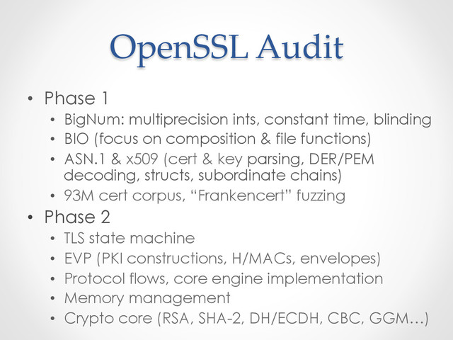 OpenSSL  Audit	
•  Phase 1
•  BigNum: multiprecision ints, constant time, blinding
•  BIO (focus on composition & file functions)
•  ASN.1 & x509 (cert & key parsing, DER/PEM
decoding, structs, subordinate chains)
•  93M cert corpus, “Frankencert” fuzzing
•  Phase 2
•  TLS state machine
•  EVP (PKI constructions, H/MACs, envelopes)
•  Protocol flows, core engine implementation
•  Memory management
•  Crypto core (RSA, SHA-2, DH/ECDH, CBC, GGM…)
