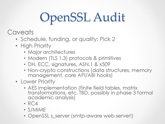 OpenSSL  Audit	
Caveats
•  Schedule, funding, or quality: Pick 2
•  High Priority
•  Major architectures
•  Modern (TLS 1.3) protocols & primitives
•  DH, ECC, signatures, ASN.1 & x509
•  Non-crypto constructions (data structures, memory
management, core API/ABI hooks)
•  Lower Priority
•  AES implementation (finite field tables, matrix
transformations, etc. TBD, possibly in phase 3 formal
academic analysis)
•  RC4
•  S/MIME
•  OpenSSL s_server (smtp-aware web server!)
