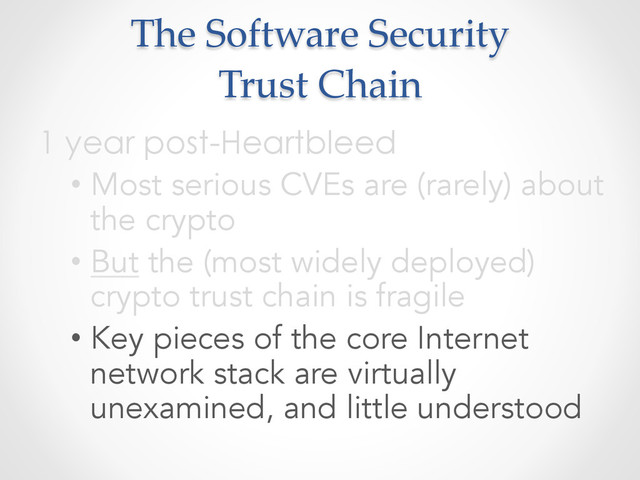 The  Software  Security  
Trust  Chain	
1 year post-Heartbleed
• Most serious CVEs are (rarely) about
the crypto
• But the (most widely deployed)
crypto trust chain is fragile
• Key pieces of the core Internet
network stack are virtually
unexamined, and little understood
