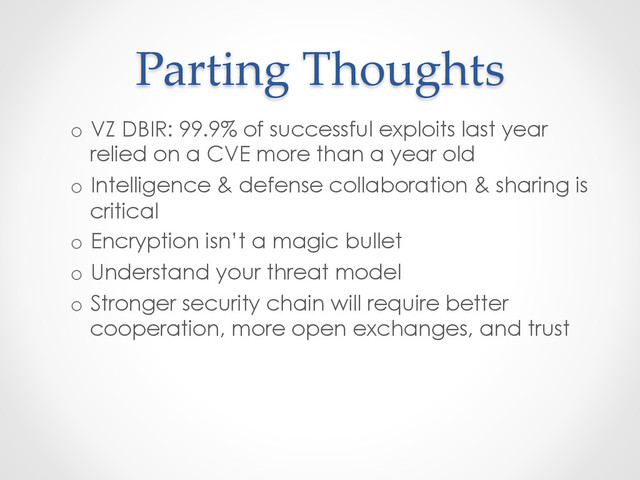 Parting  Thoughts	
o  VZ DBIR: 99.9% of successful exploits last year
relied on a CVE more than a year old
o  Intelligence & defense collaboration & sharing is
critical
o  Encryption isn’t a magic bullet
o  Understand your threat model
o  Stronger security chain will require better
cooperation, more open exchanges, and trust
