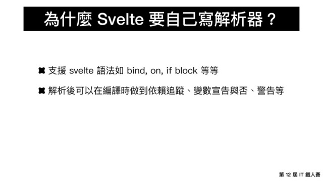 第 12 屆 IT 鐵⼈賽
為什麼 Svelte 要⾃⼰寫解析器？
⽀援 svelte 語法如 bind, on, if block 等等
解析後可以在編譯時做到依賴追蹤、變數宣告與否、警告等
