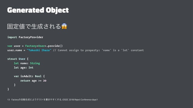 Generated Object
ݻఆ஋Ͱੜ੒͞ΕΔ
!
import FactoryProvider
var user = Factory.provide()
user.name = "Takeshi Ihara" // Cannot assign to property: 'name' is a 'let' constant
struct User {
let name: String
let age: Int
var isAdult: Bool {
return age >= 20
}
}
13 Factoryͷࣗಈੜ੒ʹΑΓςετΛॻ͖΍͘͢͢Δ, iOSDC 2018 Reject Conference days1
