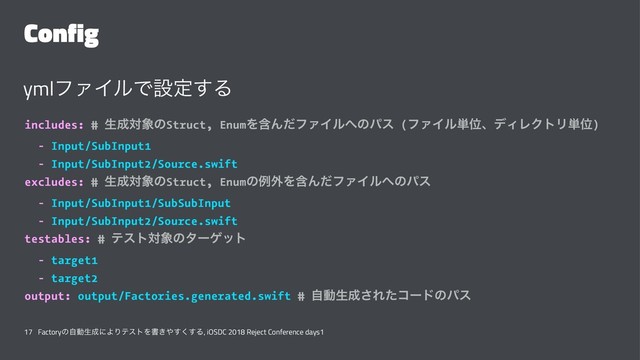 Config
ymlϑΝΠϧͰઃఆ͢Δ
includes: # ੜ੒ର৅ͷStruct, EnumΛؚΜͩϑΝΠϧ΁ͷύε (ϑΝΠϧ୯ҐɺσΟϨΫτϦ୯Ґ)
- Input/SubInput1
- Input/SubInput2/Source.swift
excludes: # ੜ੒ର৅ͷStruct, Enumͷྫ֎ΛؚΜͩϑΝΠϧ΁ͷύε
- Input/SubInput1/SubSubInput
- Input/SubInput2/Source.swift
testables: # ςετର৅ͷλʔήοτ
- target1
- target2
output: output/Factories.generated.swift # ࣗಈੜ੒͞Εͨίʔυͷύε
17 Factoryͷࣗಈੜ੒ʹΑΓςετΛॻ͖΍͘͢͢Δ, iOSDC 2018 Reject Conference days1
