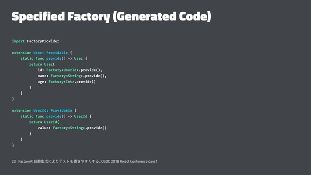 Specified Factory (Generated Code)
import FactoryProvider
extension User: Providable {
static func provide() -> User {
return User(
id: Factory.provide(),
name: Factory.provide(),
age: Factory.provide()
)
}
}
extension UserId: Providable {
static func provide() -> UserId {
return UserId(
value: Factory.provide()
)
}
}
23 Factoryͷࣗಈੜ੒ʹΑΓςετΛॻ͖΍͘͢͢Δ, iOSDC 2018 Reject Conference days1
