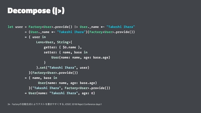 Decompose (|>)
let user = Factory.provide() |> User._name *~ "Takeshi Ihara"
= (User._name *~ "Takeshi Ihara")(Factory.provide())
= { user in
Lens(
getter: { $0.name },
setter: { name, base in
User(name: name, age: base.age)
}
).set("Takeshi Ihara", user)
}(Factory.provide())
= { name, base in
User(name: name, age: base.age)
}("Takeshi Ihara", Factory.provide())
= User(name: "Takeshi Ihara", age: 0)
34 Factoryͷࣗಈੜ੒ʹΑΓςετΛॻ͖΍͘͢͢Δ, iOSDC 2018 Reject Conference days1
