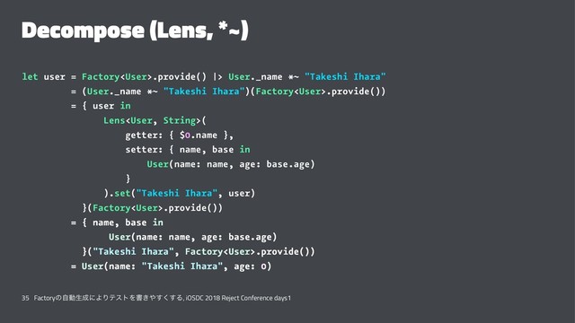 Decompose (Lens, *~)
let user = Factory.provide() |> User._name *~ "Takeshi Ihara"
= (User._name *~ "Takeshi Ihara")(Factory.provide())
= { user in
Lens(
getter: { $0.name },
setter: { name, base in
User(name: name, age: base.age)
}
).set("Takeshi Ihara", user)
}(Factory.provide())
= { name, base in
User(name: name, age: base.age)
}("Takeshi Ihara", Factory.provide())
= User(name: "Takeshi Ihara", age: 0)
35 Factoryͷࣗಈੜ੒ʹΑΓςετΛॻ͖΍͘͢͢Δ, iOSDC 2018 Reject Conference days1
