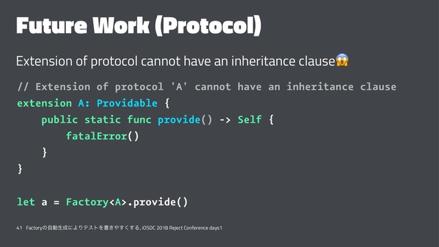 Future Work (Protocol)
Extension of protocol cannot have an inheritance clause
// Extension of protocol 'A' cannot have an inheritance clause
extension A: Providable {
public static func provide() -> Self {
fatalError()
}
}
let a = Factory<a>.provide()
41 Factoryͷࣗಈੜ੒ʹΑΓςετΛॻ͖΍͘͢͢Δ, iOSDC 2018 Reject Conference days1
</a>