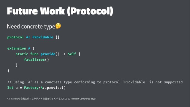 Future Work (Protocol)
Need concrete type
!
protocol A: Providable {}
extension A {
static func provide() -> Self {
fatalError()
}
}
// Using 'A' as a concrete type conforming to protocol 'Providable' is not supported
let a = Factory<a>.provide()
42 Factoryͷࣗಈੜ੒ʹΑΓςετΛॻ͖΍͘͢͢Δ, iOSDC 2018 Reject Conference days1
</a>