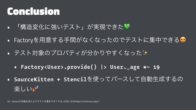 Conclusion
• ʮߏ଄มԽʹڧ͍ςετʯ͕࣮ݱͰ͖ͨ
• FactoryΛ༻ҙ͢Δख͕ؒͳ͘ͳͬͨͷͰςετʹूதͰ͖Δ
• ςετର৅ͷϓϩύςΟ͕෼͔Γ΍͘͢ͳͬͨ
• Factory.provide() |> User._age *~ 19
• SourceKitten + StencilΛ࢖ͬͯύʔεͯࣗ͠ಈੜ੒͢Δͷ
ָ͍͠
$
50 Factoryͷࣗಈੜ੒ʹΑΓςετΛॻ͖΍͘͢͢Δ, iOSDC 2018 Reject Conference days1
