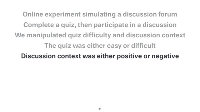 Discussion context was either positive or negative
The quiz was either easy or difﬁcult
We manipulated quiz difﬁculty and discussion context
Complete a quiz, then participate in a discussion
Online experiment simulating a discussion forum
34
