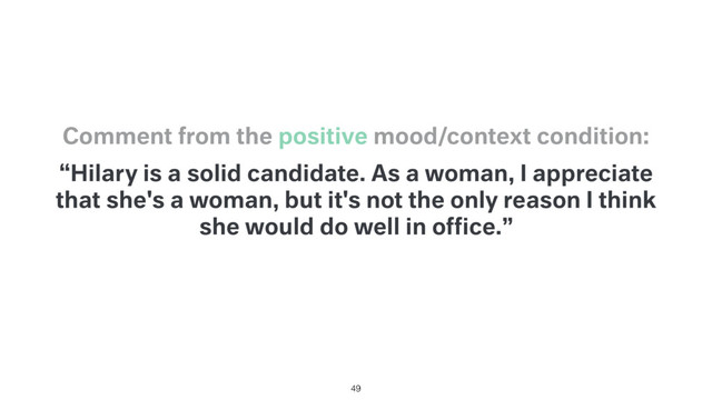 “Hilary is a solid candidate. As a woman, I appreciate
that she's a woman, but it's not the only reason I think
she would do well in ofﬁce.”
Comment from the positive mood/context condition:
49
