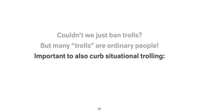 Important to also curb situational trolling:
86
But many “trolls” are ordinary people!
Couldn’t we just ban trolls?
