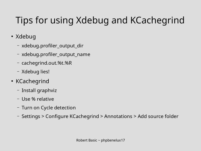 Robert Basic ~ phpbenelux17
Tips for using Xdebug and KCachegrind
● Xdebug
– xdebug.profiler_output_dir
– xdebug.profiler_output_name
– cachegrind.out.%t.%R
– Xdebug lies!
● KCachegrind
– Install graphviz
– Use % relative
– Turn on Cycle detection
– Settings > Configure KCachegrind > Annotations > Add source folder
