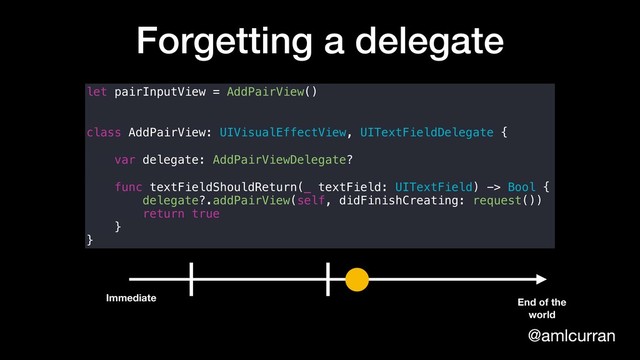 @amlcurran
Forgetting a delegate
let pairInputView = AddPairView()
class AddPairView: UIVisualEffectView, UITextFieldDelegate {
var delegate: AddPairViewDelegate?
func textFieldShouldReturn(_ textField: UITextField) -> Bool {
delegate?.addPairView(self, didFinishCreating: request())
return true
}
}
Immediate End of the
world
