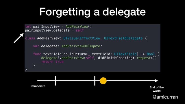 @amlcurran
Forgetting a delegate
let pairInputView = AddPairView()
pairInputView.delegate = self
class AddPairView: UIVisualEffectView, UITextFieldDelegate {
var delegate: AddPairViewDelegate?
func textFieldShouldReturn(_ textField: UITextField) -> Bool {
delegate?.addPairView(self, didFinishCreating: request())
return true
}
}
Immediate End of the
world

