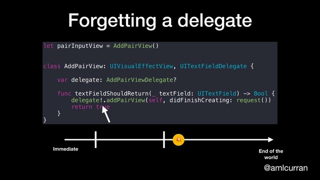 @amlcurran
Forgetting a delegate
let pairInputView = AddPairView()
class AddPairView: UIVisualEffectView, UITextFieldDelegate {
var delegate: AddPairViewDelegate?
func textFieldShouldReturn(_ textField: UITextField) -> Bool {
delegate!.addPairView(self, didFinishCreating: request())
return true
}
}
Immediate End of the
world


