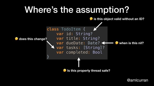 @amlcurran
Where’s the assumption?
class TodoItem {
var id: String?
var title: String?
var dueDate: Date?
var tasks: [String]?
var completed: Bool
}
 when is this nil?
 is this object valid without an ID?
 Is this property thread safe?
 does this change?
