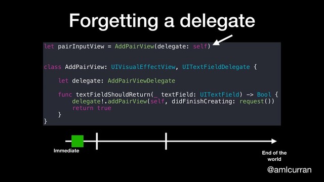 @amlcurran
Forgetting a delegate
let pairInputView = AddPairView(delegate: self)
class AddPairView: UIVisualEffectView, UITextFieldDelegate {
let delegate: AddPairViewDelegate
func textFieldShouldReturn(_ textField: UITextField) -> Bool {
delegate!.addPairView(self, didFinishCreating: request())
return true
}
}
Immediate End of the
world
