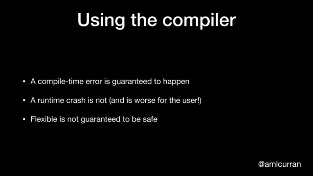 @amlcurran
Using the compiler
• A compile-time error is guaranteed to happen

• A runtime crash is not (and is worse for the user!)

• Flexible is not guaranteed to be safe
