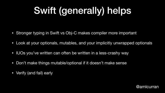 @amlcurran
Swift (generally) helps
• Stronger typing in Swift vs Obj-C makes compiler more important
• Look at your optionals, mutables, and your implicitly unwrapped optionals

• IUOs you’ve written can often be written in a less-crashy way

• Don’t make things mutable/optional if it doesn’t make sense

• Verify (and fail) early
