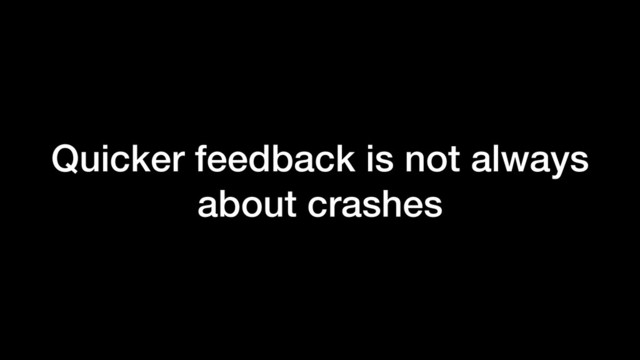Quicker feedback is not always
about crashes
