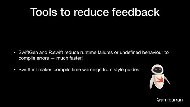 @amlcurran
Tools to reduce feedback
• SwiftGen and R.swift reduce runtime failures or undeﬁned behaviour to
compile errors — much faster!

• SwiftLint makes compile time warnings from style guides
