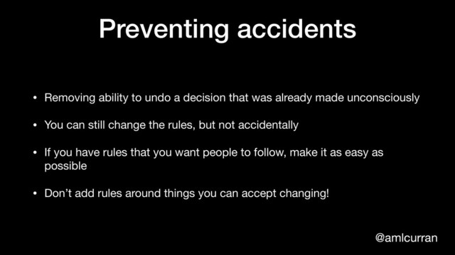 @amlcurran
Preventing accidents
• Removing ability to undo a decision that was already made unconsciously

• You can still change the rules, but not accidentally

• If you have rules that you want people to follow, make it as easy as
possible

• Don’t add rules around things you can accept changing!
