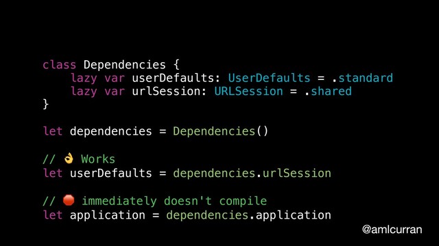 @amlcurran
class Dependencies {
lazy var userDefaults: UserDefaults = .standard
lazy var urlSession: URLSession = .shared
}
let dependencies = Dependencies()
//  Works
let userDefaults = dependencies.urlSession
//  immediately doesn't compile
let application = dependencies.application
