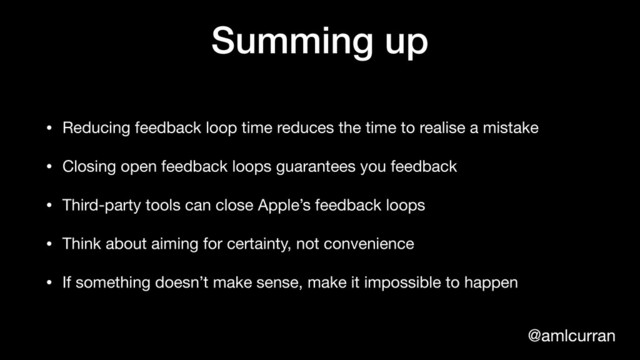 @amlcurran
Summing up
• Reducing feedback loop time reduces the time to realise a mistake

• Closing open feedback loops guarantees you feedback

• Third-party tools can close Apple’s feedback loops

• Think about aiming for certainty, not convenience

• If something doesn’t make sense, make it impossible to happen
