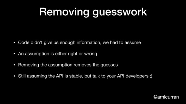@amlcurran
Removing guesswork
• Code didn’t give us enough information, we had to assume

• An assumption is either right or wrong

• Removing the assumption removes the guesses

• Still assuming the API is stable, but talk to your API developers ;)
