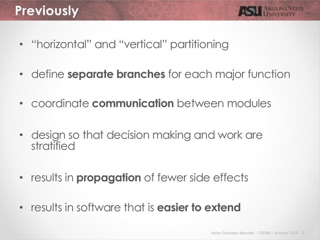 Javier Gonzalez-Sanchez | CSE360 | Summer 2018 | 2
Previously
• “horizontal” and “vertical” partitioning
• define separate branches for each major function
• coordinate communication between modules
• design so that decision making and work are
stratified
• results in propagation of fewer side effects
• results in software that is easier to extend
