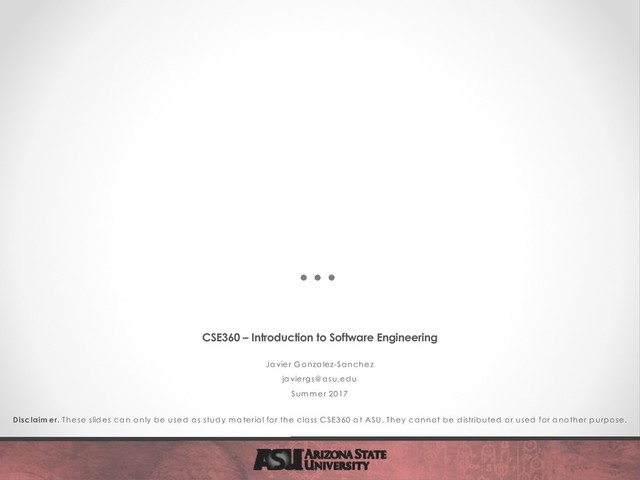 CSE360 – Introduction to Software Engineering
Javier G onzalez-Sanchez
javiergs@ asu.edu
Sum m er 2017
Disclaim er. These slides can only be used as study m aterial for the class C SE360 at ASU. They cannot be distributed or used for another purpose.
