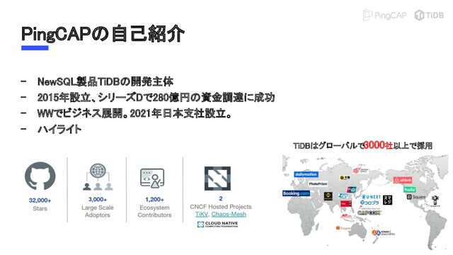 PingCAPの自己紹介 
- NewSQL製品TiDBの開発主体 
- 2015年設立、シリーズDで280億円の資金調達に成功 
- WWでビジネス展開。2021年日本支社設立。 
- ハイライト 
TiDBはグローバルで3000社以上で採用 
