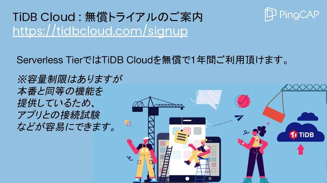 TiDB Cloud : 無償トライアルのご案内
https://tidbcloud.com/signup
Serverless TierではTiDB Cloudを無償で1年間ご利用頂けます。
※容量制限はありますが
本番と同等の機能を
提供しているため、
アプリとの接続試験
などが容易にできます。

