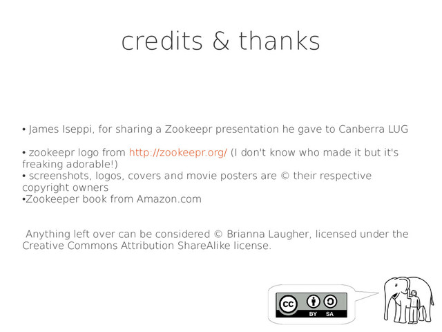 credits & thanks
●
James Iseppi, for sharing a Zookeepr presentation he gave to Canberra LUG
●
zookeepr logo from http://zookeepr.org/ (I don't know who made it but it's
freaking adorable!)
●
screenshots, logos, covers and movie posters are © their respective
copyright owners
●
Zookeeper book from Amazon.com
Anything left over can be considered © Brianna Laugher, licensed under the
Creative Commons Attribution ShareAlike license.
