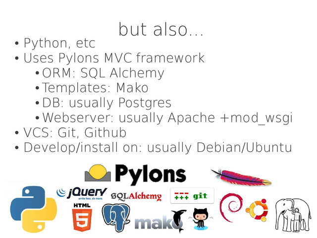 but also...
●
Python, etc
●
Uses Pylons MVC framework
●
ORM: SQL Alchemy
●
Templates: Mako
●
DB: usually Postgres
●
Webserver: usually Apache +mod_wsgi
●
VCS: Git, Github
●
Develop/install on: usually Debian/Ubuntu
