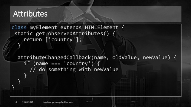 Attributes
19.09.2018 JavaLounge - Angular Elements
16
class myElement extends HTMLElement {
static get observedAttributes() {
return ['country'];
}
attributeChangedCallback(name, oldValue, newValue) {
if (name === 'country') {
// do something with newValue
}
}
}
