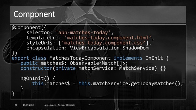 Component
19.09.2018 JavaLounge - Angular Elements
28
@Component({
selector: 'app-matches-today',
templateUrl: 'matches-today.component.html’,
styleUrls: ['matches-today.component.css’],
encapsulation: ViewEncapsulation.ShadowDom
})
export class MatchesTodayComponent implements OnInit {
public matches$: Observable;
constructor(private matchService: MatchService) {}
ngOnInit() {
this.matches$ = this.matchService.getTodayMatches();
}
}
