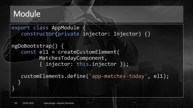 Module
19.09.2018 JavaLounge - Angular Elements
30
export class AppModule {
constructor(private injector: Injector) {}
ngDoBootstrap() {
const el1 = createCustomElement(
MatchesTodayComponent,
{ injector: this.injector });
customElements.define('app-matches-today', el1);
}
}
