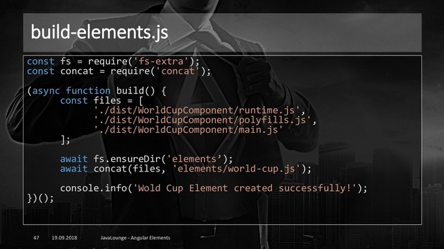 build-elements.js
19.09.2018 JavaLounge - Angular Elements
47
const fs = require('fs-extra');
const concat = require('concat');
(async function build() {
const files = [
'./dist/WorldCupComponent/runtime.js',
'./dist/WorldCupComponent/polyfills.js',
'./dist/WorldCupComponent/main.js'
];
await fs.ensureDir('elements’);
await concat(files, 'elements/world-cup.js');
console.info('Wold Cup Element created successfully!');
})();
