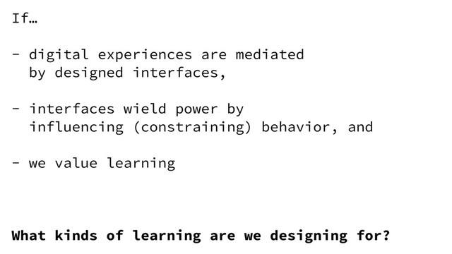 If…
- digital experiences are mediated
by designed interfaces,
- interfaces wield power by
influencing (constraining) behavior, and
- we value learning
What kinds of learning are we designing for?
