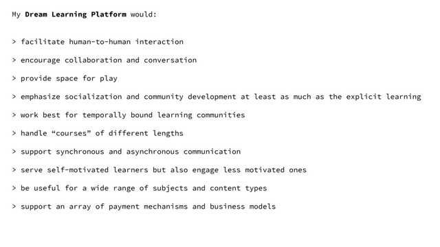My Dream Learning Platform would:
> facilitate human-to-human interaction
> encourage collaboration and conversation
> provide space for play
> emphasize socialization and community development at least as much as the explicit learning
> work best for temporally bound learning communities
> handle “courses” of different lengths
> support synchronous and asynchronous communication
> serve self-motivated learners but also engage less motivated ones
> be useful for a wide range of subjects and content types
> support an array of payment mechanisms and business models
