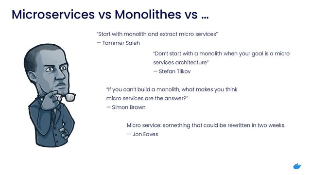 Microservices vs Monolithes vs …
“If you can’t build a monolith, what makes you think
micro services are the answer?”
 
— Simon Brown
“Start with monolith and extract micro services”
 
— Tammer Saleh
“Don’t start with a monolith when your goal is a micro
services architecture”
 
— Stefan Tilkov
Micro service: something that could be rewritten in two weeks
 
— Jon Eaves
