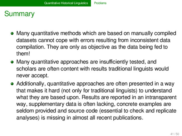 Quantitative Historical Linguistics Problems
Summary
Many quantitative methods which are based on manually compiled
datasets cannot cope with errors resulting from inconsistent data
compilation. They are only as objective as the data being fed to
them!
Many quantitative approaches are insuﬃciently tested, and
scholars are often content with results traditional linguists would
never accept.
Additionally, quantitative approaches are often presented in a way
that makes it hard (not only for traditional linguists) to understand
what they are based upon. Results are reported in an intransparent
way, supplementary data is often lacking, concrete examples are
seldom provided and source code (essential to check and replicate
analyses) is missing in almost all recent publications.
41 / 50
