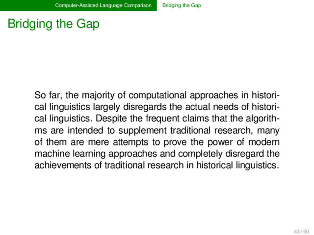 Computer-Assisted Language Comparison Bridging the Gap
Bridging the Gap
So far, the majority of computational approaches in histori-
cal linguistics largely disregards the actual needs of histori-
cal linguistics. Despite the frequent claims that the algorith-
ms are intended to supplement traditional research, many
of them are mere attempts to prove the power of modern
machine learning approaches and completely disregard the
achievements of traditional research in historical linguistics.
43 / 50
