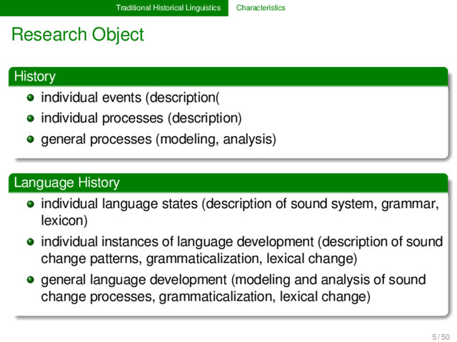Traditional Historical Linguistics Characteristics
Research Object
History
individual events (description(
individual processes (description)
general processes (modeling, analysis)
Language History
individual language states (description of sound system, grammar,
lexicon)
individual instances of language development (description of sound
change patterns, grammaticalization, lexical change)
general language development (modeling and analysis of sound
change processes, grammaticalization, lexical change)
5 / 50
