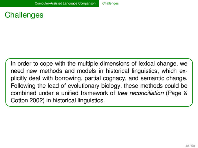 Computer-Assisted Language Comparison Challenges
Challenges
In order to cope with the multiple dimensions of lexical change, we
need new methods and models in historical linguistics, which ex-
plicitly deal with borrowing, partial cognacy, and semantic change.
Following the lead of evolutionary biology, these methods could be
combined under a uniﬁed framework of tree reconciliation (Page &
Cotton 2002) in historical linguistics.
48 / 50
