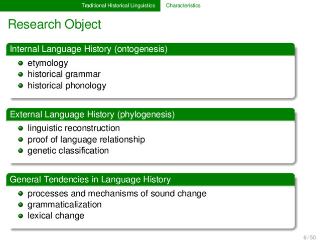 Traditional Historical Linguistics Characteristics
Research Object
Internal Language History (ontogenesis)
etymology
historical grammar
historical phonology
External Language History (phylogenesis)
linguistic reconstruction
proof of language relationship
genetic classiﬁcation
General Tendencies in Language History
processes and mechanisms of sound change
grammaticalization
lexical change
6 / 50
