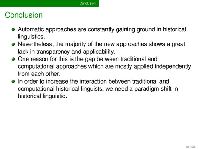 Conclusion
Conclusion
Automatic approaches are constantly gaining ground in historical
linguistics.
Nevertheless, the majority of the new approaches shows a great
lack in transparency and applicability.
One reason for this is the gap between traditional and
computational approaches which are mostly applied independently
from each other.
In order to increase the interaction between traditional and
computational historical linguists, we need a paradigm shift in
historical linguistic.
49 / 50
