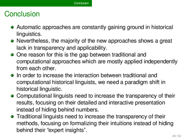 Conclusion
Conclusion
Automatic approaches are constantly gaining ground in historical
linguistics.
Nevertheless, the majority of the new approaches shows a great
lack in transparency and applicability.
One reason for this is the gap between traditional and
computational approaches which are mostly applied independently
from each other.
In order to increase the interaction between traditional and
computational historical linguists, we need a paradigm shift in
historical linguistic.
Computational linguists need to increase the transparency of their
results, focusing on their detailed and interactive presentation
instead of hiding behind numbers.
Traditional linguists need to increase the transparency of their
methods, focusing on formalizing their intuitions instead of hiding
behind their “expert insights”.
49 / 50
